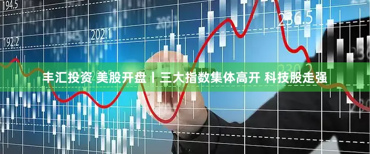 丰汇投资 美股开盘丨三大指数集体高开 科技股走强