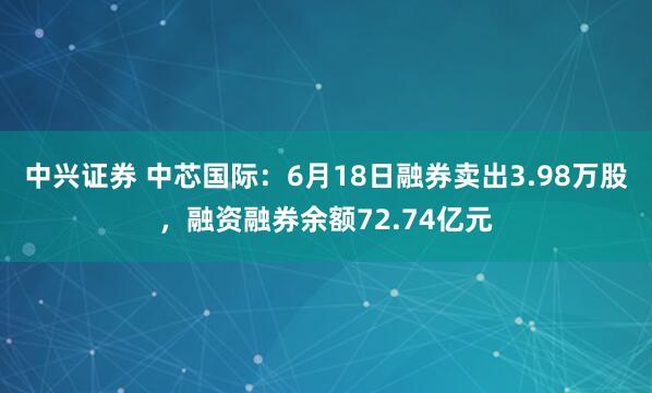 中兴证券 中芯国际：6月18日融券卖出3.98万股，融资融券余额72.74亿元