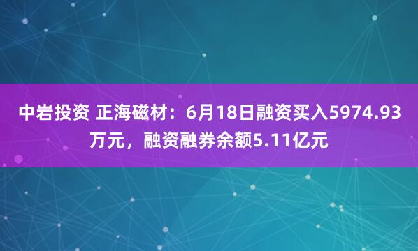 中岩投资 正海磁材：6月18日融资买入5974.93万元，融资融券余额5.11亿元