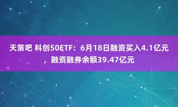 天策吧 科创50ETF：6月18日融资买入4.1亿元，融资融券余额39.47亿元