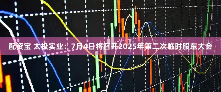 配资宝 太极实业：7月4日将召开2025年第二次临时股东大会