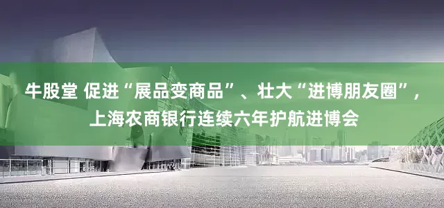 牛股堂 促进“展品变商品”、壮大“进博朋友圈”， 上海农商银行连续六年护航进博会
