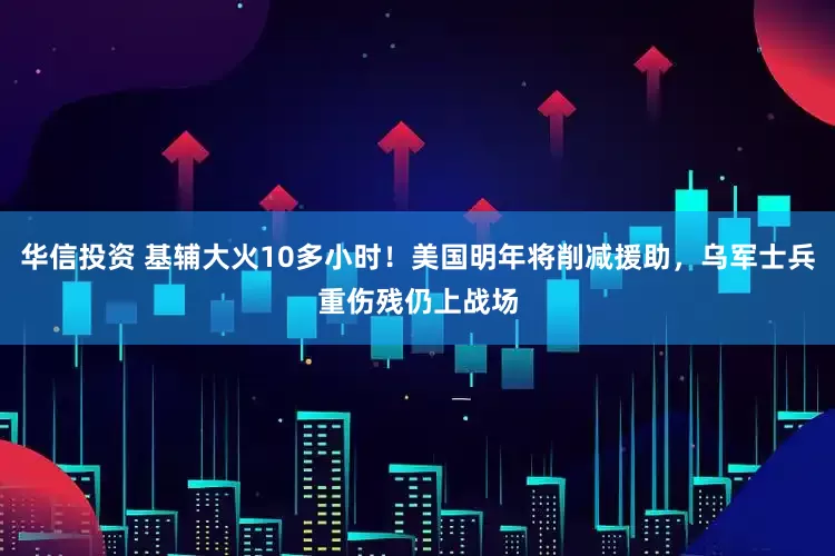 华信投资 基辅大火10多小时！美国明年将削减援助，乌军士兵重伤残仍上战场