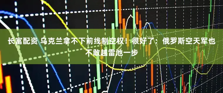 长富配资 乌克兰拿不下前线制空权！很好了：俄罗斯空天军也不敢越雷池一步