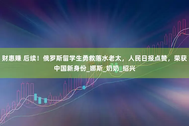 财惠赚 后续！俄罗斯留学生勇救落水老太，人民日报点赞，荣获中国新身份_娜斯_奶奶_绍兴