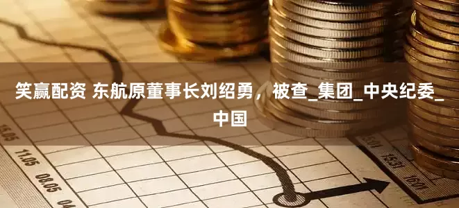 笑赢配资 东航原董事长刘绍勇，被查_集团_中央纪委_中国