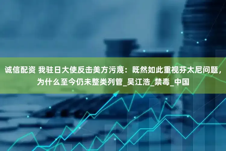 诚信配资 我驻日大使反击美方污蔑：既然如此重视芬太尼问题，为什么至今仍未整类列管_吴江浩_禁毒_中国