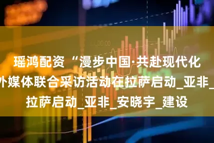 瑶鸿配资 “漫步中国·共赴现代化·西藏行”中外媒体联合采访活动在拉萨启动_亚非_安晓宇_建设