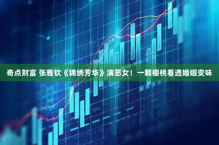 奇点财富 张雅钦《锦绣芳华》演恶女！一颗樱桃看透婚姻变味