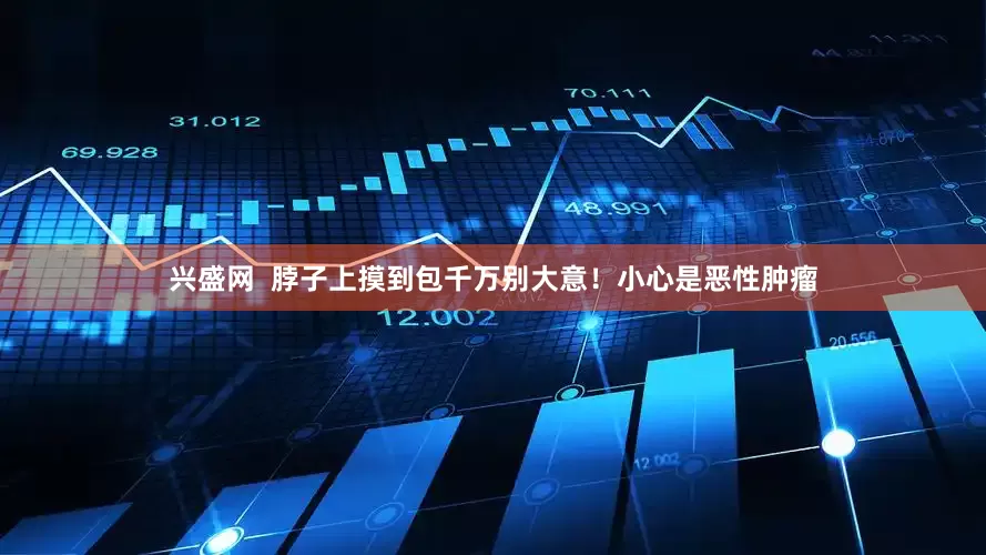 兴盛网  脖子上摸到包千万别大意！小心是恶性肿瘤