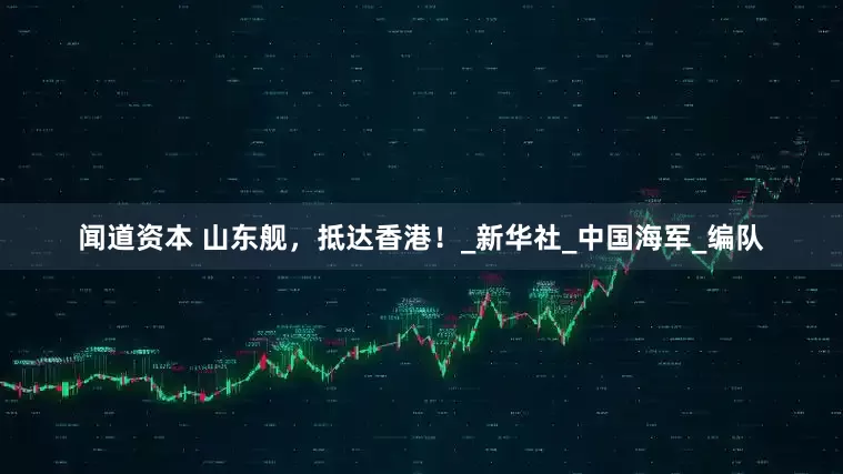 闻道资本 山东舰，抵达香港！_新华社_中国海军_编队