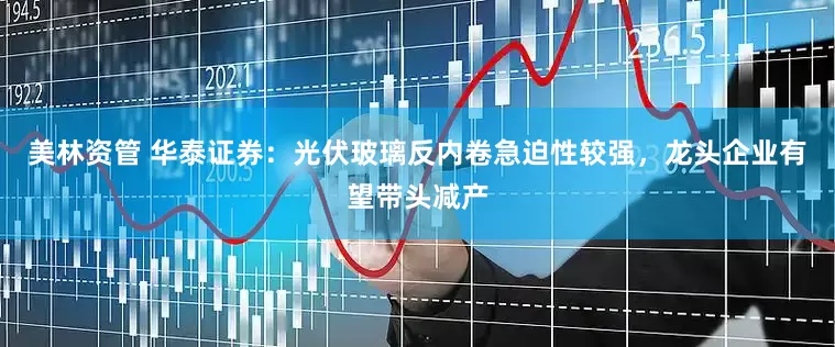 美林资管 华泰证券：光伏玻璃反内卷急迫性较强，龙头企业有望带头减产