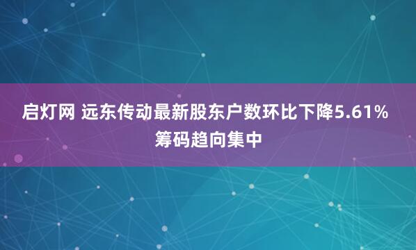 启灯网 远东传动最新股东户数环比下降5.61% 筹码趋向集中