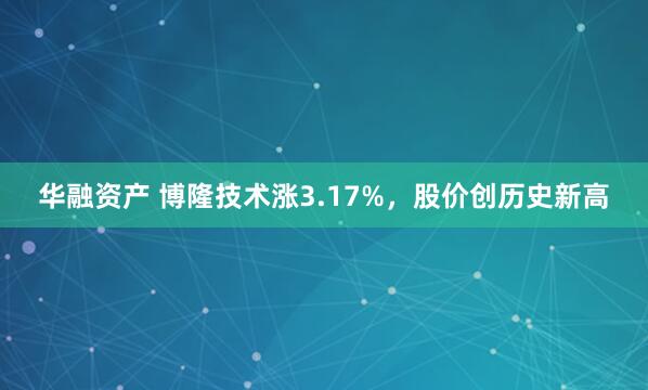 华融资产 博隆技术涨3.17%，股价创历史新高