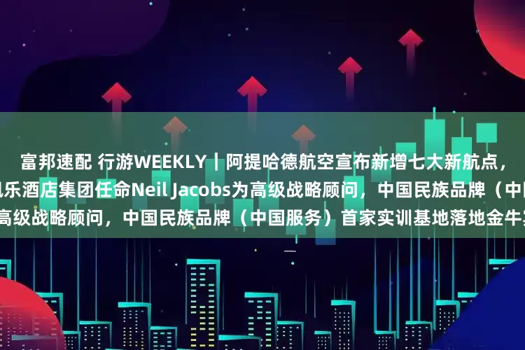富邦速配 行游WEEKLY｜阿提哈德航空宣布新增七大新航点，东航南航升级中转服务，嘉佩乐酒店集团任命Neil Jacobs为高级战略顾问，中国民族品牌（中国服务）首家实训基地落地金牛宾馆