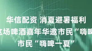 华信配资 消夏避暑福利来了 这场啤酒嘉年华邀市民“嗨啤一夏”