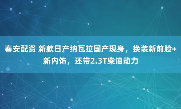 春安配资 新款日产纳瓦拉国产现身，换装新前脸+新内饰，还带2.3T柴油动力