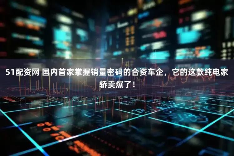 51配资网 国内首家掌握销量密码的合资车企，它的这款纯电家轿卖爆了！