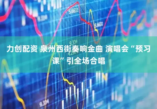 力创配资 泉州西街奏响金曲 演唱会“预习课”引全场合唱