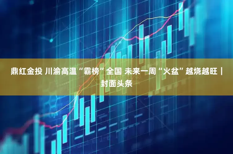 鼎红金投 川渝高温“霸榜”全国 未来一周“火盆”越烧越旺｜封面头条