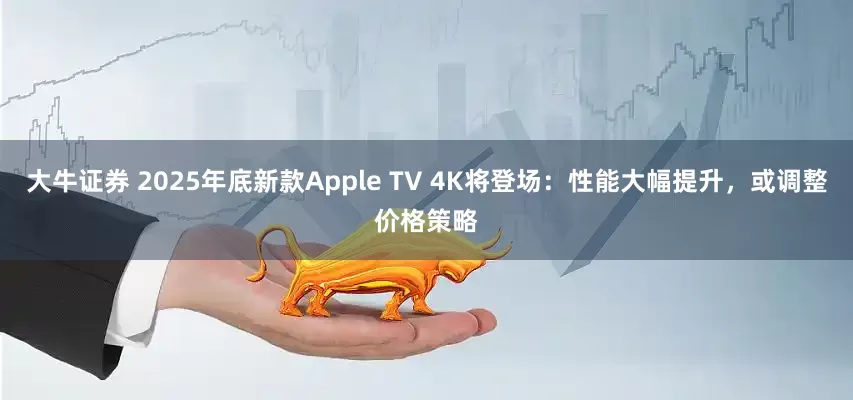 大牛证券 2025年底新款Apple TV 4K将登场：性能大幅提升，或调整价格策略