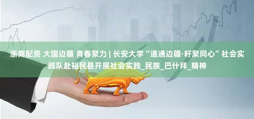 浙商配资 大国边疆 青春聚力 | 长安大学“道通边疆·籽聚同心”社会实践队赴裕民县开展社会实践_民族_巴什拜_精神