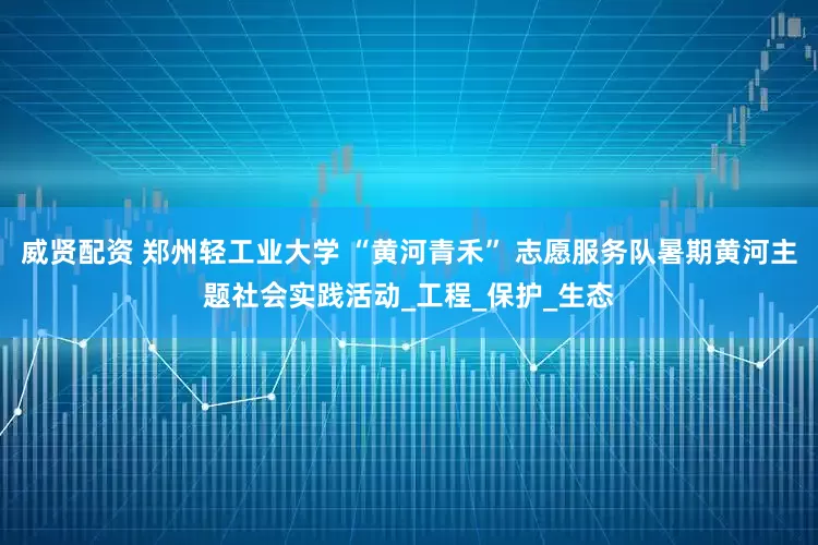 威贤配资 郑州轻工业大学 “黄河青禾” 志愿服务队暑期黄河主题社会实践活动_工程_保护_生态