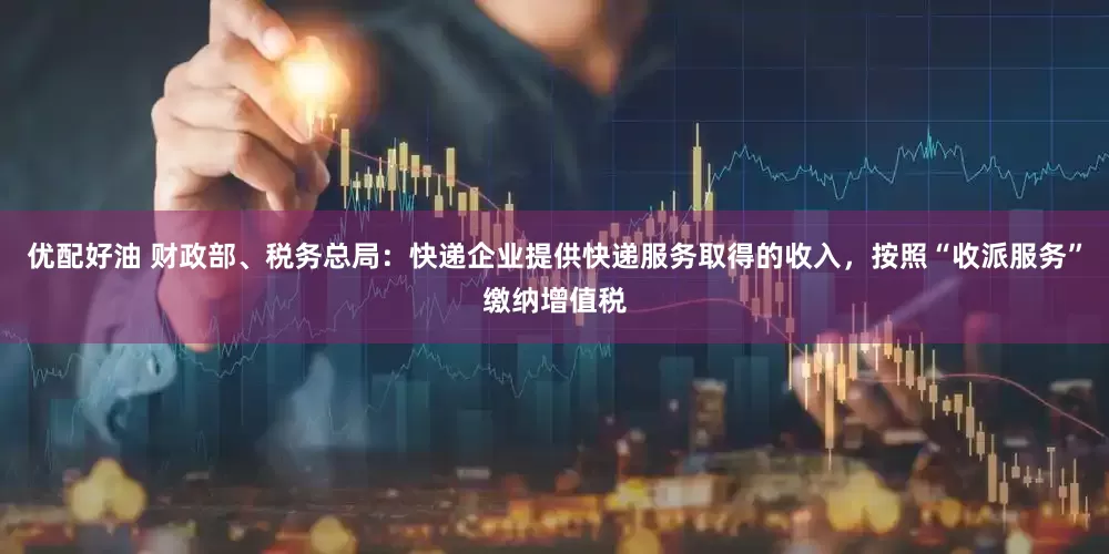 优配好油 财政部、税务总局：快递企业提供快递服务取得的收入，按照“收派服务”缴纳增值税