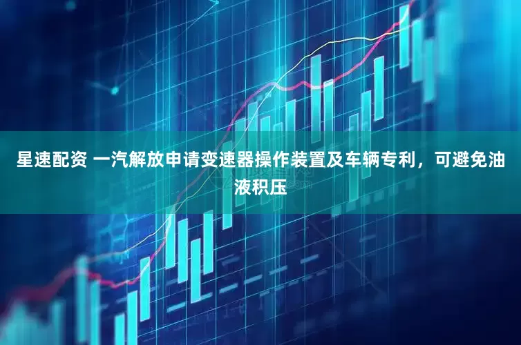 星速配资 一汽解放申请变速器操作装置及车辆专利，可避免油液积压