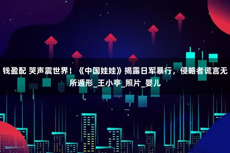 钱盈配 哭声震世界！《中国娃娃》揭露日军暴行，侵略者谎言无所遁形_王小亭_照片_婴儿