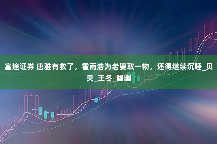 富途证券 唐雅有救了，霍雨浩为老婆取一物，还得继续沉睡_贝贝_王冬_幽幽