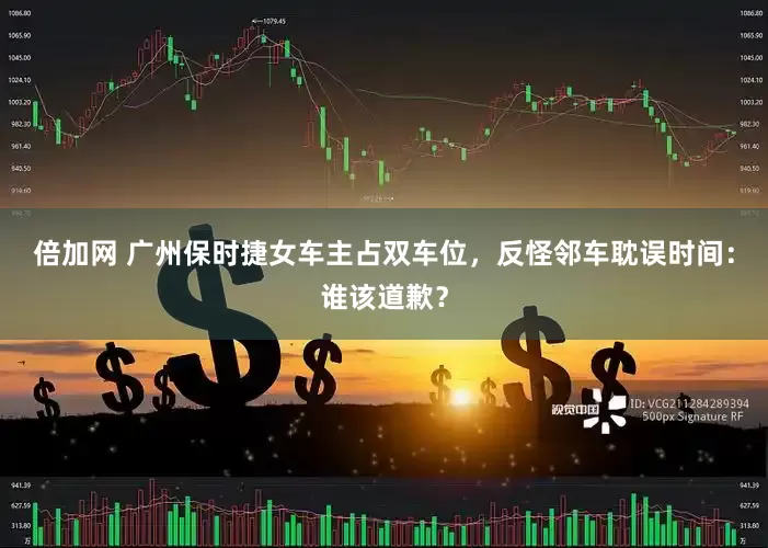 倍加网 广州保时捷女车主占双车位，反怪邻车耽误时间：谁该道歉？