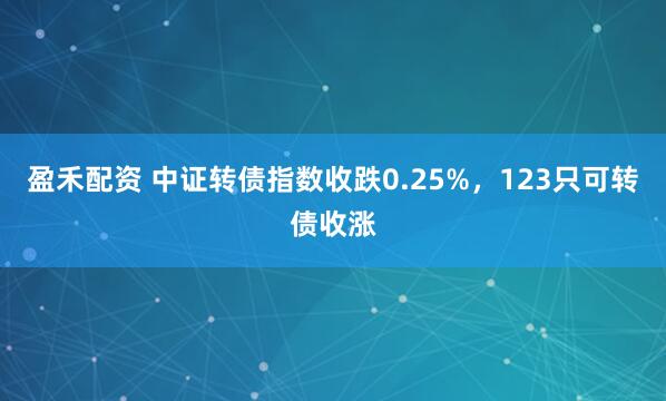 盈禾配资 中证转债指数收跌0.25%，123只可转债收涨