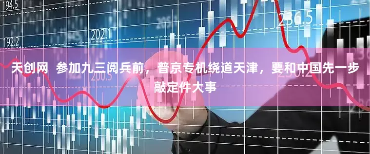 天创网  参加九三阅兵前，普京专机绕道天津，要和中国先一步敲定件大事