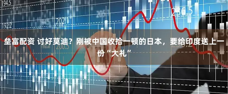 垒富配资 讨好莫迪？刚被中国收拾一顿的日本，要给印度送上一份“大礼”