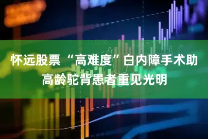 怀远股票 “高难度”白内障手术助高龄驼背患者重见光明