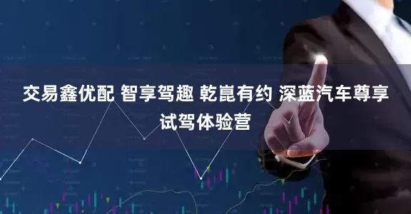 交易鑫优配 智享驾趣 乾崑有约 深蓝汽车尊享试驾体验营