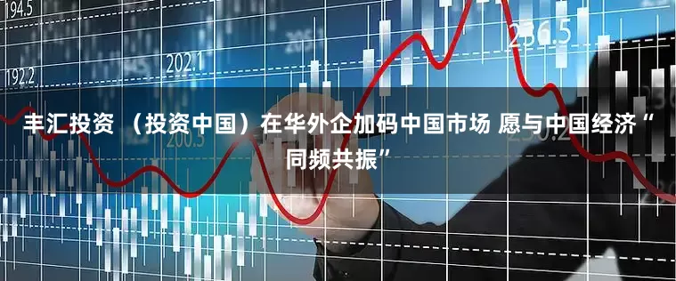丰汇投资 （投资中国）在华外企加码中国市场 愿与中国经济“同频共振”