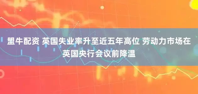 盟牛配资 英国失业率升至近五年高位 劳动力市场在英国央行会议前降温