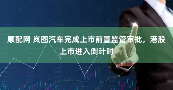 顺配网 岚图汽车完成上市前置监管审批，港股上市进入倒计时