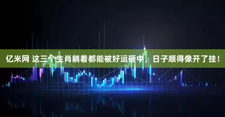 亿米网 这三个生肖躺着都能被好运砸中，日子顺得像开了挂！