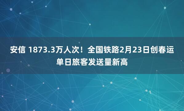安信 1873.3万人次！全国铁路2月23日创春运单日旅客发送量新高